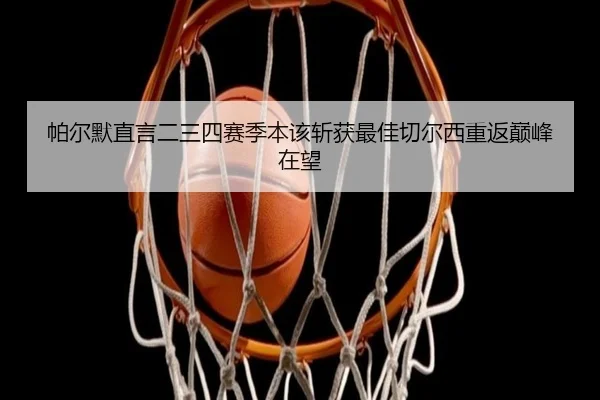 帕尔默直言二三四赛季本该斩获最佳切尔西重返巅峰在望